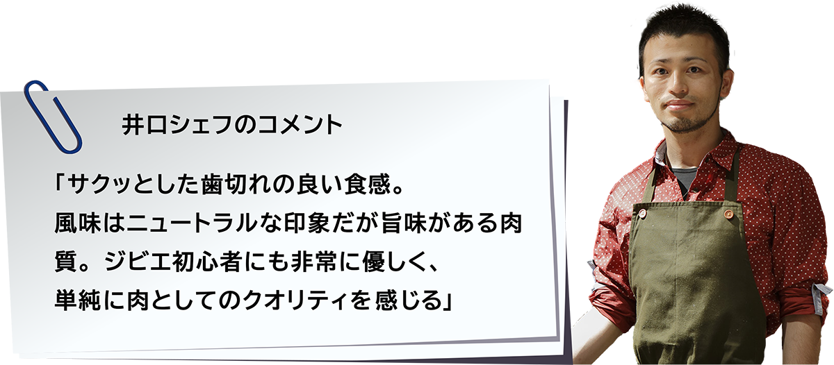「サクッとした歯切れの良い食感。風味はニュートラルな印象だが旨味がある肉質。ジビエ初心者にも非常に優しく、単純に肉としてのクオリティを感じる」